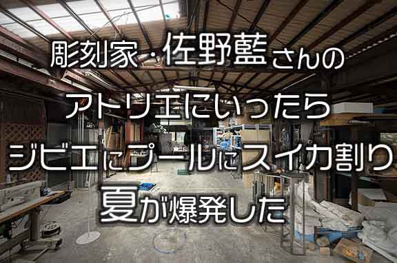彫刻家・佐野藍さんのかっこいいアトリエに遊びにいったら、ジビエにプールにスイカ割り。夏が爆発した。